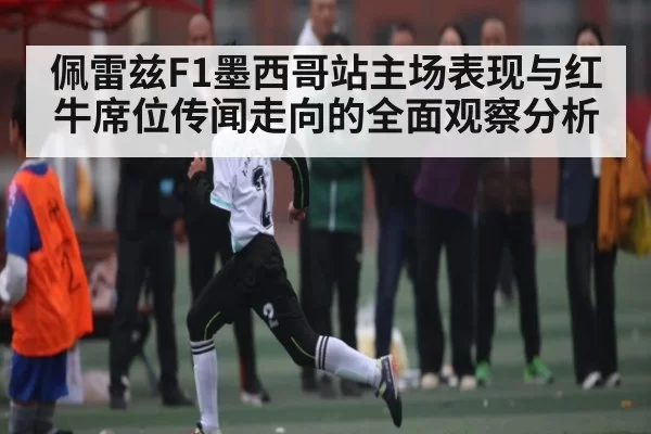 佩雷兹F1墨西哥站主场表现与红牛席位传闻走向的全面观察分析