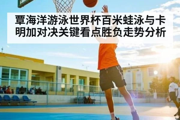覃海洋游泳世界杯百米蛙泳与卡明加对决关键看点胜负走势分析