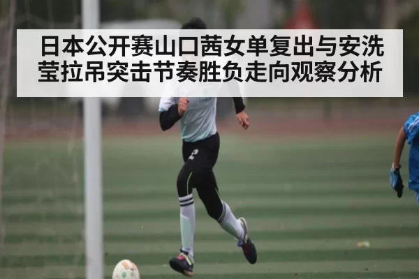日本公开赛山口茜女单复出与安洗莹拉吊突击节奏胜负走向观察分析