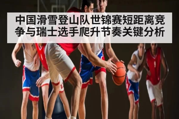 中国滑雪登山队世锦赛短距离竞争与瑞士选手爬升节奏关键分析